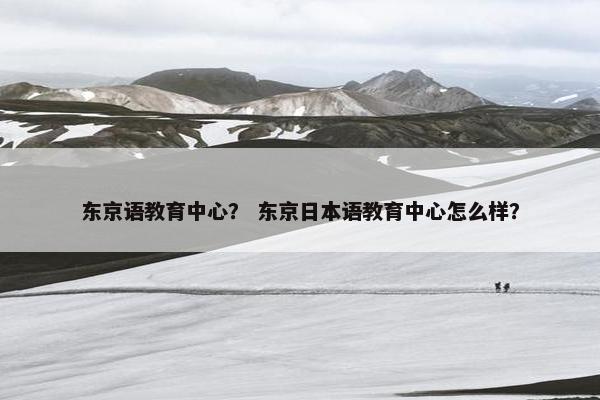 东京语教育中心？ 东京日本语教育中心怎么样？