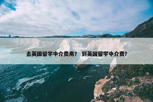 去英国留学中介费用？ 到英国留学中介费？