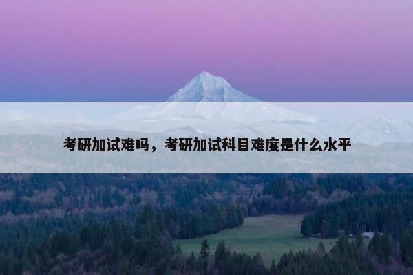 考研加试难吗，考研加试科目难度是什么水平