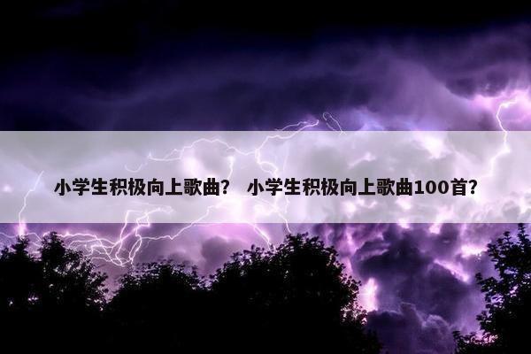 小学生积极向上歌曲？ 小学生积极向上歌曲100首？