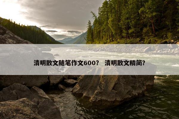 清明散文随笔作文600？ 清明散文精简？