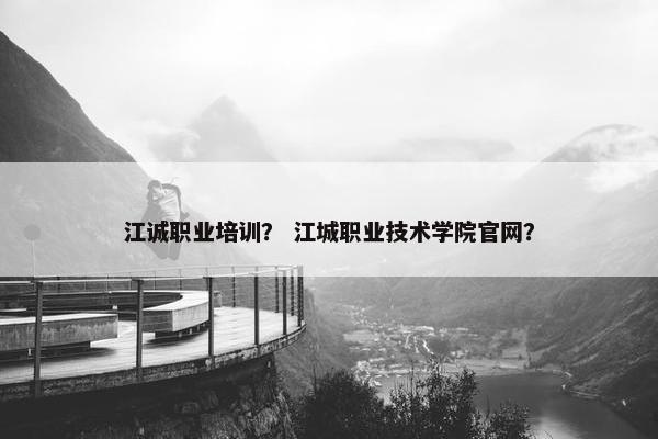 江诚职业培训？ 江城职业技术学院官网？