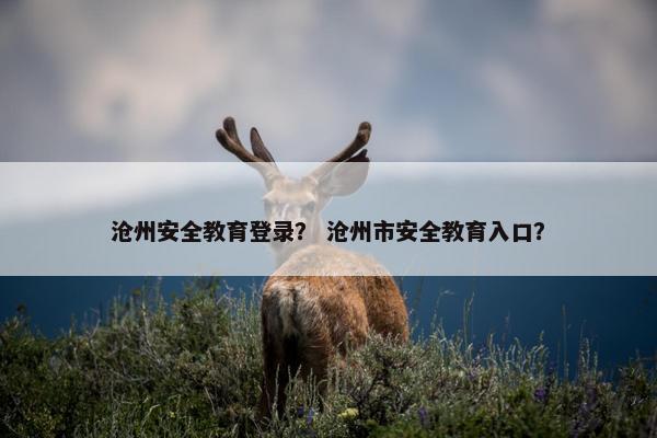 沧州安全教育登录？ 沧州市安全教育入口？