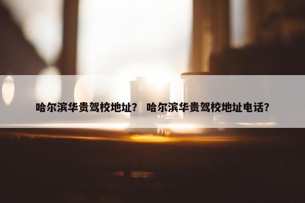 哈尔滨华贵驾校地址？ 哈尔滨华贵驾校地址电话？