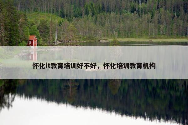 怀化it教育培训好不好，怀化培训教育机构