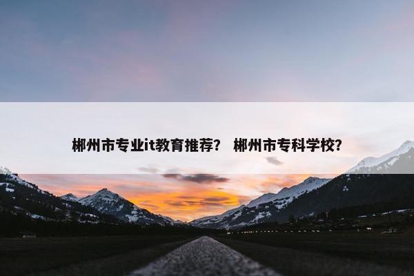 郴州市专业it教育推荐？ 郴州市专科学校？