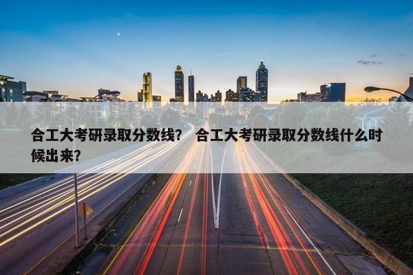 合工大考研录取分数线？ 合工大考研录取分数线什么时候出来？