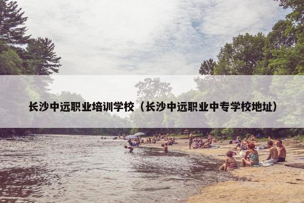 长沙中远职业培训学校（长沙中远职业中专学校地址）