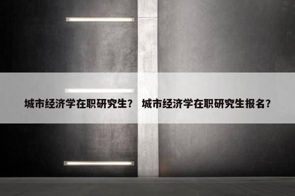 城市经济学在职研究生？ 城市经济学在职研究生报名？