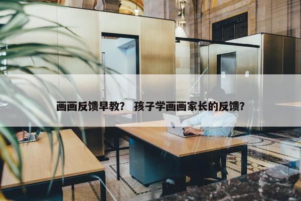 画画反馈早教？ 孩子学画画家长的反馈？