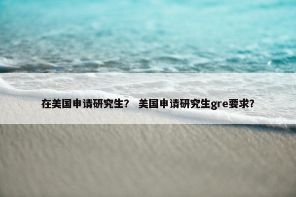 在美国申请研究生？ 美国申请研究生gre要求？