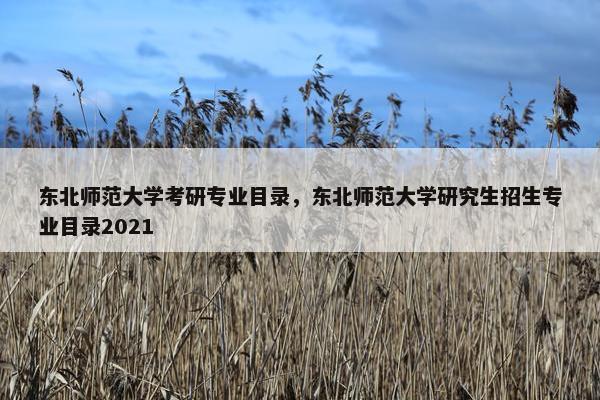 东北师范大学考研专业目录，东北师范大学研究生招生专业目录2021