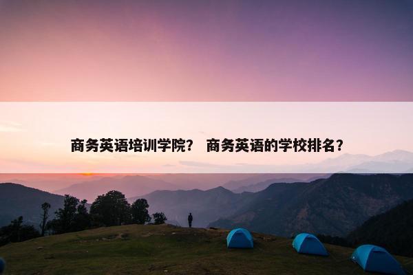 商务英语培训学院？ 商务英语的学校排名？
