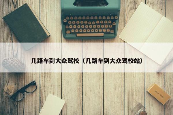几路车到大众驾校（几路车到大众驾校站）