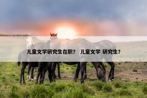 儿童文学研究生在职？ 儿童文学 研究生？