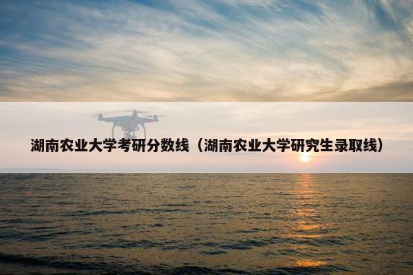 湖南农业大学考研分数线（湖南农业大学研究生录取线）
