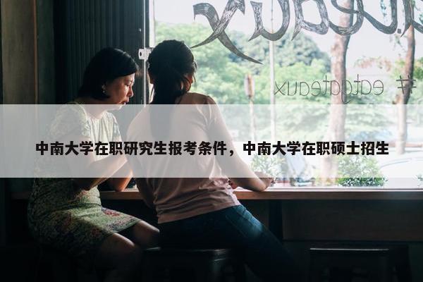 中南大学在职研究生报考条件，中南大学在职硕士招生