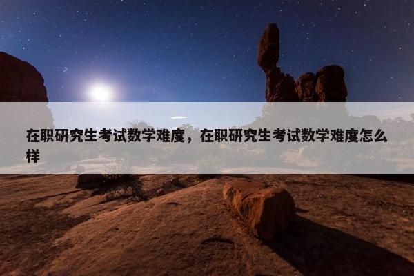 在职研究生考试数学难度，在职研究生考试数学难度怎么样
