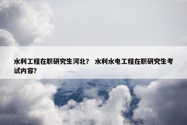 水利工程在职研究生河北？ 水利水电工程在职研究生考试内容？