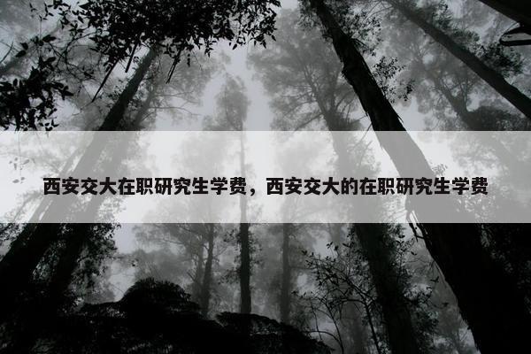 西安交大在职研究生学费，西安交大的在职研究生学费