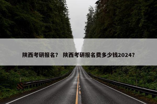 陕西考研报名？ 陕西考研报名费多少钱2024？