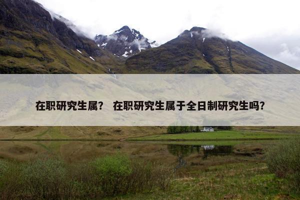 在职研究生属？ 在职研究生属于全日制研究生吗？