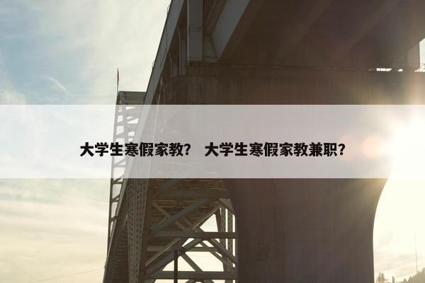 大学生寒假家教？ 大学生寒假家教兼职？