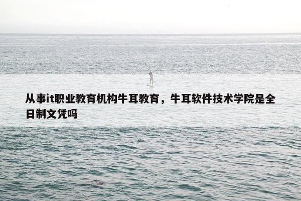 从事it职业教育机构牛耳教育，牛耳软件技术学院是全日制文凭吗
