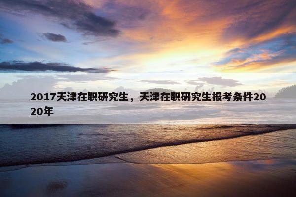 2017天津在职研究生，天津在职研究生报考条件2020年
