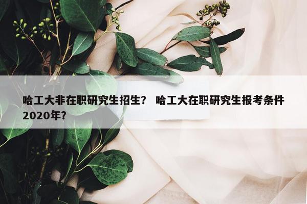 哈工大非在职研究生招生？ 哈工大在职研究生报考条件2020年？