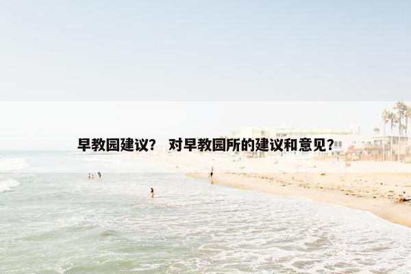 早教园建议？ 对早教园所的建议和意见？