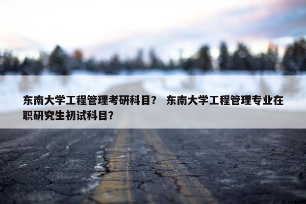 东南大学工程管理考研科目？ 东南大学工程管理专业在职研究生初试科目？