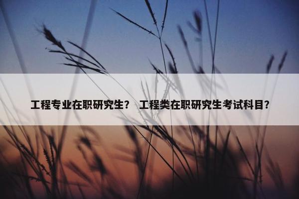 工程专业在职研究生？ 工程类在职研究生考试科目？