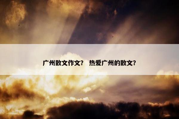 广州散文作文？ 热爱广州的散文？