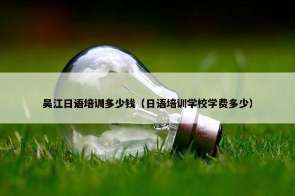 吴江日语培训多少钱（日语培训学校学费多少）
