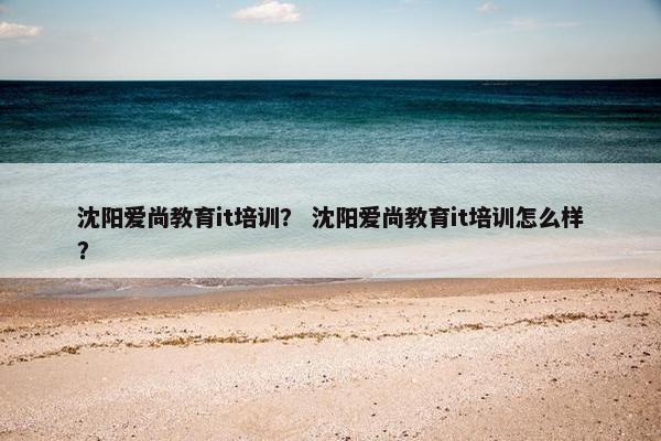 沈阳爱尚教育it培训？ 沈阳爱尚教育it培训怎么样？