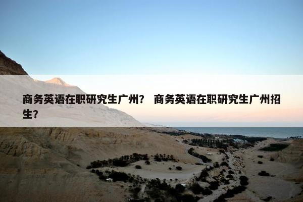 商务英语在职研究生广州？ 商务英语在职研究生广州招生？