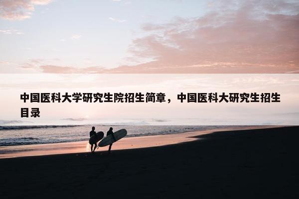 中国医科大学研究生院招生简章，中国医科大研究生招生目录
