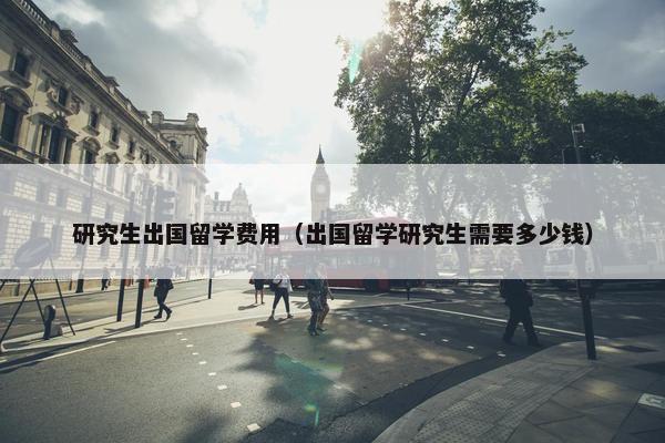研究生出国留学费用（出国留学研究生需要多少钱）
