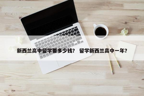 新西兰高中留学要多少钱？ 留学新西兰高中一年？