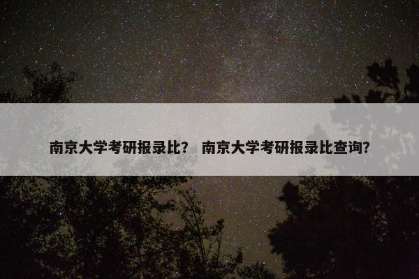 南京大学考研报录比？ 南京大学考研报录比查询？