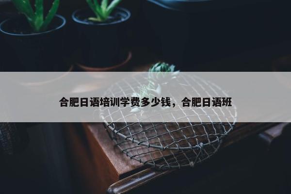 合肥日语培训学费多少钱，合肥日语班