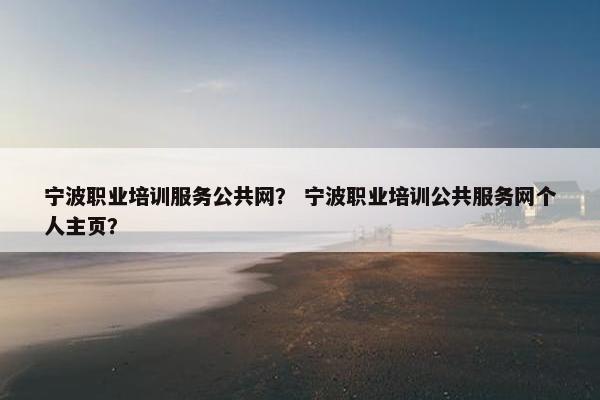 宁波职业培训服务公共网？ 宁波职业培训公共服务网个人主页？