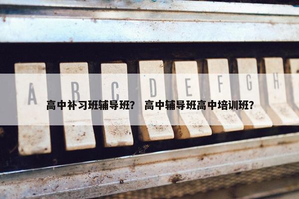高中补习班辅导班？ 高中辅导班高中培训班？