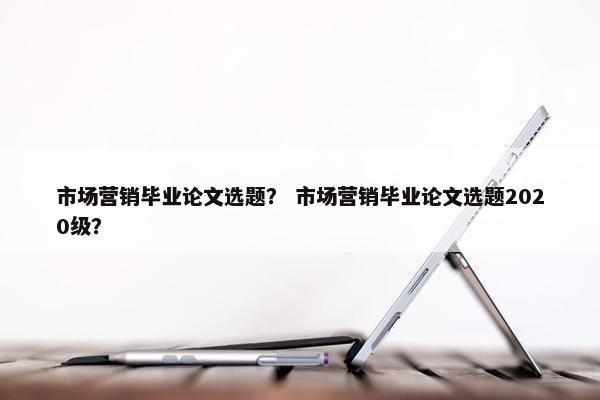 市场营销毕业论文选题？ 市场营销毕业论文选题2020级？
