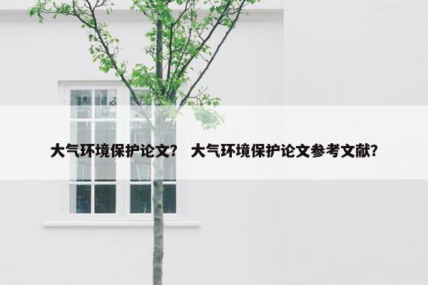 大气环境保护论文？ 大气环境保护论文参考文献？