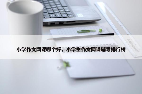 小学作文网课哪个好，小学生作文网课辅导排行榜