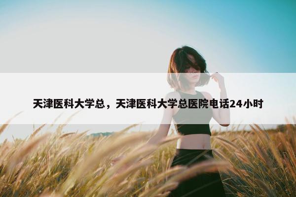 天津医科大学总，天津医科大学总医院电话24小时