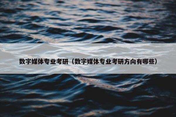 数字媒体专业考研（数字媒体专业考研方向有哪些）