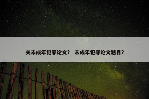 关未成年犯罪论文？ 未成年犯罪论文题目？